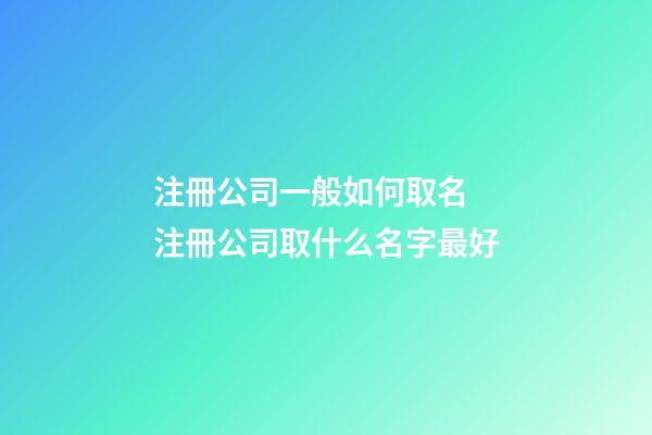 注冊公司一般如何取名 注冊公司取什么名字最好